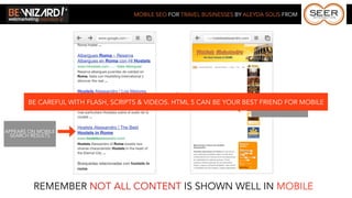 MOBILE SEO FOR TRAVEL BUSINESSES BY ALEYDA SOLIS FROM




       BE CAREFUL WITH FLASH, SCRIPTS & VIDEOS. HTML 5 CAN BE YOUR BEST FRIEND FOR MOBILE
                                                                      BUT CONTENT IS NOT
                                                                           CORRECTLY SHOWN



APPEARS ON MOBILE
  SEARCH RESULTS




         REMEMBER NOT ALL CONTENT IS SHOWN WELL IN MOBILE
 