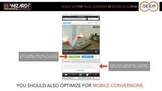 MOBILE SEO FOR TRAVEL BUSINESSES BY ALEYDA SOLIS FROM




 VERY VISIBLE AND EASY TO CLICK
 BUTTONS WITH CALL TO ACTIONS


                                                                    ONLY MOST IMPORTANT CONTENT.
                                                                    DEFER SECONDARY INFORMATION




YOU SHOULD ALSO OPTIMIZE FOR MOBILE CONVERSIONS
 
