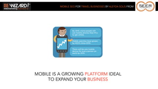 MOBILE SEO FOR TRAVEL BUSINESSES BY ALEYDA SOLIS FROM




MOBILE IS A GROWING PLATFORM IDEAL
     TO EXPAND YOUR BUSINESS
 