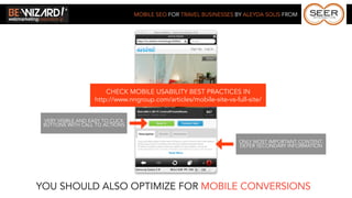 MOBILE SEO FOR TRAVEL BUSINESSES BY ALEYDA SOLIS FROM




                        CHECK MOBILE USABILITY BEST PRACTICES IN
                    http://www.nngroup.com/articles/mobile-site-vs-full-site/


 VERY VISIBLE AND EASY TO CLICK
 BUTTONS WITH CALL TO ACTIONS


                                                                     ONLY MOST IMPORTANT CONTENT.
                                                                     DEFER SECONDARY INFORMATION




YOU SHOULD ALSO OPTIMIZE FOR MOBILE CONVERSIONS
 