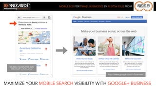 MOBILE SEO FOR TRAVEL BUSINESSES BY ALEYDA SOLIS FROM




  MOBILE SEARCHES ARE
   USUALLY LOCALIZED

                                                           http://www.google.com/+/business/



MAXIMIZE YOUR MOBILE SEARCH VISIBILITY WITH GOOGLE+ BUSINESS
 