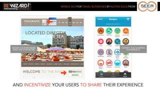 MOBILE SEO FOR TRAVEL BUSINESSES BY ALEYDA SOLIS FROM




SHOW YOUR REVIEWS                                              GAMIFY THE SHARING
 AND ASK FOR MORE                                                 EXPERIENCE




AND INCENTIVIZE YOUR USERS TO SHARE THEIR EXPERIENCE
 