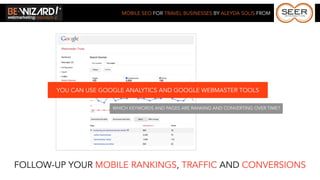 MOBILE SEO FOR TRAVEL BUSINESSES BY ALEYDA SOLIS FROM




        YOU CAN USE GOOGLE ANALYTICS AND GOOGLE WEBMASTER TOOLS

                       WHICH KEYWORDS AND PAGES ARE RANKING AND CONVERTING OVER TIME?




FOLLOW-UP YOUR MOBILE RANKINGS, TRAFFIC AND CONVERSIONS
 