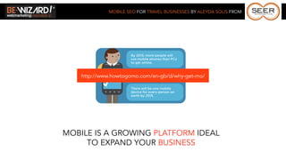 MOBILE SEO FOR TRAVEL BUSINESSES BY ALEYDA SOLIS FROM




    http://www.howtogomo.com/en-gb/d/why-get-mo/




MOBILE IS A GROWING PLATFORM IDEAL
     TO EXPAND YOUR BUSINESS
 