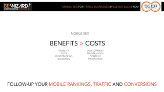 MOBILE SEO FOR TRAVEL BUSINESSES BY ALEYDA SOLIS FROM




                            MOBILE SEO


               BENEFITS > COSTS
                    VISIBILITY         DEVELOPMENT
                      VISITS           MAINTENANCE
                 REGISTRATIONS           CONTENT
                   BOOKINGS             PROMOTION




FOLLOW-UP YOUR MOBILE RANKINGS, TRAFFIC AND CONVERSIONS
 