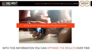 MOBILE SEO FOR TRAVEL BUSINESSES BY ALEYDA SOLIS FROM




              IS THE ROI OF THE MOBILE SEO PROCESS POSITIVE?




WITH THIS INFORMATION YOU CAN OPTIMIZE THE RESULTS OVER TIME
 