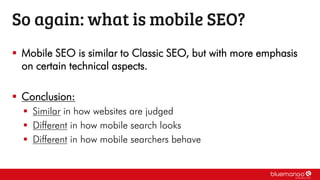 So again: what is mobile SEO?
 Mobile SEO is similar to Classic SEO, but with more emphasis
on certain technical aspects.
 Conclusion:
 Similar in how websites are judged
 Different in how mobile search looks
 Different in how mobile searchers behave
 