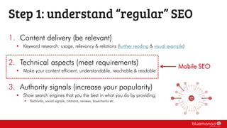 1. Content delivery (be relevant)
 Keyword research: usage, relevancy & relations (further reading & visual example)
2. Technical aspects (meet requirements)
 Make your content efficient, understandable, reachable & readable
3. Authority signals (increase your popularity)
 Show search engines that you the best in what you do by providing:
 Backlinks, social signals, citations, reviews, bookmarks etc.
Step 1: understand “regular” SEO
Mobile SEO
 