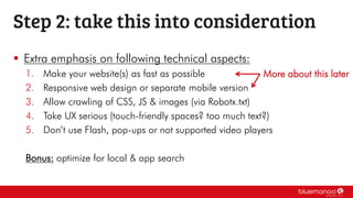  Extra emphasis on following technical aspects:
1. Make your website(s) as fast as possible
2. Responsive web design or separate mobile version
3. Allow crawling of CSS, JS & images (via Robotx.txt)
4. Take UX serious (touch-friendly spaces? too much text?)
5. Don’t use Flash, pop-ups or not supported video players
Bonus: optimize for local & app search
Step 2: take this into consideration
More about this later
 