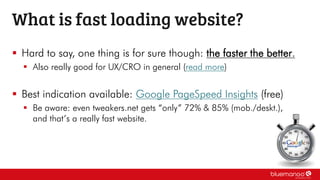  Hard to say, one thing is for sure though: the faster the better.
 Also really good for UX/CRO in general (read more)
 Best indication available: Google PageSpeed Insights (free)
 Be aware: even tweakers.net gets “only” 72% & 85% (mob./deskt.),
and that’s a really fast website.
What is fast loading website?
 