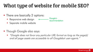  There are basically 2 options:
 Responsive web design
 Separate mobile website
 Though Google also says:
 “Google does not favor any particular URL format as long as the page(s)
and all page assets are accessible to all Googlebot user-agents.”
What type of website for mobile SEO?
Google’s
recommendation
 