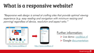 “Responsive web design is aimed at crafting sites that provide optimal viewing
experience (e.g. easy reading and navigation with minimum resizing and
panning) regardless of device, resolution and aspect ratio.”
What is a responsive website?
Further information:
 Live demo: coolblue.nl
 Google documentation
http://www.coolblue.nl http://www.coolblue.nl
 