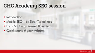  Introduction
 Mobile SEO – by Ektor Tsolodimos
 Local SEO – by Roswell Balentien
 Quick scans of your websites
GHG Academy SEO session
 