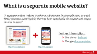 “A separate mobile website is either a sub domain (m.example.com) or a sub
folder (example.com/mobile) that has been specifically developed with mobile
devices in mind.”
What is a separate mobile website?
Further information:
 Live demo: bol.com
 Google documentation
http://www.bol.com http://m.bol.com
 