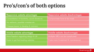 Pro’s/con’s of both options
Responsive website advantages Responsive website disadvantages
Consolidation of backlinks, social shares etc. Compromises have to be made
No redirects, possible mistakes etc.
Cheaper/easier to develop & maintain
Mobile website advantages Mobile website disadvantages
More freedom regarding design & UX Multiple URL’s can be complicated
Easier to get fast-loading websites Costs more (investment & maintenance)
 