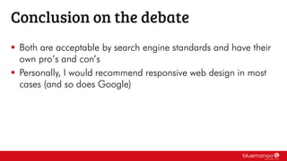  Both are acceptable by search engine standards and have their
own pro’s and con’s
 Personally, I would recommend responsive web design in most
cases (and so does Google)
Conclusion on the debate
 