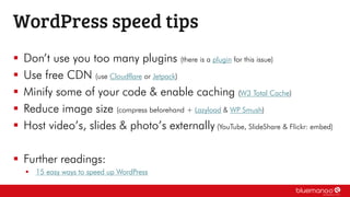  Don’t use you too many plugins (there is a plugin for this issue)
 Use free CDN (use Cloudflare or Jetpack)
 Minify some of your code & enable caching (W3 Total Cache)
 Reduce image size (compress beforehand + Lazyload & WP Smush)
 Host video’s, slides & photo’s externally (YouTube, SlideShare & Flickr: embed)
 Further readings:
 15 easy ways to speed up WordPress
WordPress speed tips
 