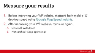 1. Before improving your WP website, measure both mobile- &
desktop speed using Google PageSpeed Insights.
2. After improving your WP website, measure again.
A. Satisfied? Well done!
B. Not satisfied? Keep optimizing!
Measure your results
 