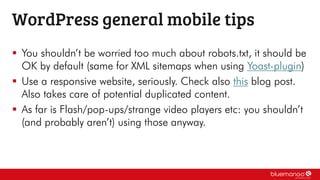  You shouldn’t be worried too much about robots.txt, it should be
OK by default (same for XML sitemaps when using Yoast-plugin)
 Use a responsive website, seriously. Check also this blog post.
Also takes care of potential duplicated content.
 As far is Flash/pop-ups/strange video players etc: you shouldn’t
(and probably aren’t) using those anyway.
WordPress general mobile tips
 