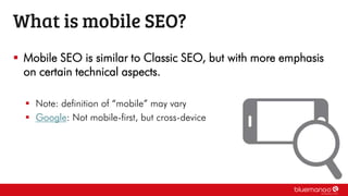  Mobile SEO is similar to Classic SEO, but with more emphasis
on certain technical aspects.
 Note: definition of “mobile” may vary
 Google: Not mobile-first, but cross-device
What is mobile SEO?
 