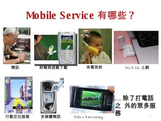 Mobile Service 有哪些 ? … 除了打電話之  外的眾多服務 簡訊 來電答鈴 多媒體簡訊 鈴聲與遊戲下載 3G/3.5G 上網 行動定位服務 Video Streaming 