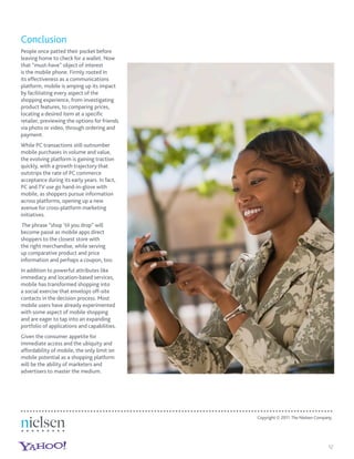 Conclusion
People once patted their pocket before
leaving home to check for a wallet. Now
that “must-have” object of interest
is the mobile phone. Firmly rooted in
its effectiveness as a communications
platform, mobile is amping up its impact
by facilitating every aspect of the
shopping experience, from investigating
product features, to comparing prices,
locating a desired item at a speciﬁc
retailer, previewing the options for friends
via photo or video, through ordering and
payment.
While PC transactions still outnumber
mobile purchases in volume and value,
the evolving platform is gaining traction
quickly, with a growth trajectory that
outstrips the rate of PC commerce
acceptance during its early years. In fact,
PC and TV use go hand-in-glove with
mobile, as shoppers pursue information
across platforms, opening up a new
avenue for cross-platform marketing
initiatives.
 The phrase “shop ’til you drop” will
become passé as mobile apps direct
shoppers to the closest store with
the right merchandise, while serving
up comparative product and price
information and perhaps a coupon, too.
In addition to powerful attributes like
immediacy and location-based services,
mobile has transformed shopping into
a social exercise that envelops off-site
contacts in the decision process. Most
mobile users have already experimented
with some aspect of mobile shopping
and are eager to tap into an expanding
portfolio of applications and capabilities.
Given the consumer appetite for
immediate access and the ubiquity and
affordability of mobile, the only limit on
mobile potential as a shopping platform
will be the ability of marketers and
advertisers to master the medium.




                                               Copyright © 2011 The Nielsen Company.




                                                                                  12
 