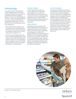 Methodology                                     Exemplar Categories                         Areas of Investigation
                                                 Twelve representative product or            The study benchmarked and measured
 In an effort to better understand the           service categories were selected for        mobile behaviors and attitudes in general
 mobile shopping process, the mobile             study: digital content, restaurant/         and, across the 12 deﬁned categories,
 consumer purchase funnel and ascertain          dining, entertainment, ﬁnancial services,   over time. Researchers investigated both
 any differences between shopping                consumer electronics/ technology, travel,   category-exclusive and general shopping
 behavior on the PC and mobile platforms         apparel/accessories, health/medical,        attitudes and any usage differences
 in the U.S., Yahoo! commissioned Nielsen        food and beverage, beauty/personal care,    between shoppers accessing information
 to conduct a study of 8,384 Internet            home improvement and autos/parts/           on a mobile platform versus a PC. Other
 shoppers between the ages of 13–64 in           accessories.                                areas of interest included an examination
 June 2010. The 25-minute online survey                                                      of current and future purchase funnel
 was completed by                                Sample Selection
                                                                                             mobile penetration; shopping outcomes
                                                 Respondents were sourced from the           attempted, completed or interrupted
     5,313 mobile Internet category users
                                                 Nielsen RDD/Online metered panel and        and subsequent actions and advertising-
     who both owned a mobile device with
                                                 supplemental mobile-centric shoppers.       related category recall, attitudes and
     Internet access and researched informa-
                                                 Panel recruitment involves a proprietary    preferences.
     tion related to at least one of 12 desig-
                                                 methodology that combines the
     nated product categories, and
                                                 representativeness of a Random Digit Dial
     3,071 PC Internet category users who        (RDD) panel with the depth provided by
     owned a desktop/laptop/tablet PC with       an online-recruited panel. The RDD “core”
     Internet access, researched information     of this methodology provides a baseline
     related to at least one of 12 designated    for representative demography and online
     product categories and owned a mobile       behavior. This baseline is used to create
     phone but did not access any category       demographic and behavioral weights for
     information via a mobile device.            the online-recruited panel.




Copyright © 2011 The Nielsen Company.




13
 