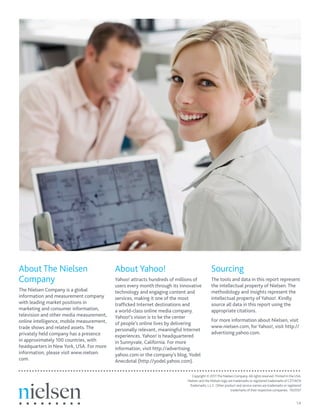 About The Nielsen                          About Yahoo!                                     Sourcing
Company                                    Yahoo! attracts hundreds of millions of          The tools and data in this report represent
                                           users every month through its innovative         the intellectual property of Nielsen. The
The Nielsen Company is a global            technology and engaging content and              methodology and insights represent the
information and measurement company        services, making it one of the most              intellectual property of Yahoo!. Kindly
with leading market positions in           trafﬁcked Internet destinations and              source all data in this report using the
marketing and consumer information,        a world-class online media company.              appropriate citations.
television and other media measurement,    Yahoo!’s vision is to be the center
online intelligence, mobile measurement,                                                    For more information about Nielsen, visit
                                           of people’s online lives by delivering
trade shows and related assets. The                                                         www.nielsen.com, for Yahoo!, visit http://
                                           personally relevant, meaningful Internet
privately held company has a presence                                                       advertising.yahoo.com.
                                           experiences. Yahoo! is headquartered
in approximately 100 countries, with       in Sunnyvale, California. For more
headquarters in New York, USA. For more    information, visit http://advertising.
information, please visit www.nielsen.     yahoo.com or the company’s blog, Yodel
com.                                       Anecdotal (http://yodel.yahoo.com).

                                                                               Copyright © 2011 The Nielsen Company. All rights reserved. Printed in the USA.
                                                                            Nielsen and the Nielsen logo are trademarks or registered trademarks of CZT/ACN
                                                                             Trademarks, L.L.C. Other product and service names are trademarks or registered
                                                                                                           trademarks of their respective companies. 10/2557


                                                                                                                                                         14
 