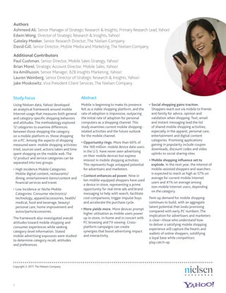 Authors
Ashmeed Ali, Senior Manager of Strategic Research & Insights, Primary Research Lead, Yahoo!
Edwin Wong, Director of Strategic Research & Insights, Yahoo!
Gateley Meeker, Senior Research Director, The Nielsen Company
David Gill, Senior Director, Mobile Media and Marketing, The Nielsen Company

Additional Contributors
Paul Cushman, Senior Director, Mobile Sales Strategy, Yahoo!
Brian Morel, Strategic Account Director, Mobile Sales, Yahoo!
Ira Amilhussin, Senior Manager, B2B Insights Marketing, Yahoo!
Lauren Weinberg, Senior Director of Strategic Research & Insights, Yahoo!
Jake Moskowitz, Vice President Client Services, The Nielsen Company


Study Focus                                    Abstract
Using Nielsen data, Yahoo! developed           Mobile is beginning to make its presence       Social shopping gains traction.
an analytical framework around mobile          felt as a viable shopping platform, and the    Shoppers reach out via mobile to friends
Internet usage that measures both general      rate of adoption is impressive, outpacing      and family for advice, opinion and
and category-speciﬁc shopping behaviors        the initial rate of adoption for personal      validation when shopping. Text, email
and attitudes. The methodology explored        computers as a shopping channel. This          and instant messaging lead the list
12 categories to examine differences           study examines current mobile shopping-        of shared mobile shopping activities,
between those shopping the category            related activities and the future outlook      especially in the apparel, personal care,
on a mobile platform vs. those shopping        for the mobile channel.                        entertainment and digital content
on a PC. Among the aspects of shopping                                                        categories. Promising applications
                                                Opportunity rings. More than 60% of
measured were: mobile shopping activities                                                     gaining in popularity include coupon
                                                the 169 million mobile device data users
tried, sources used, actions taken and time                                                   downloads, discount codes and video
                                                in the U.S. have never seen advertising
spent shopping on the mobile web. The                                                         uplinks to social sharing sites.
                                                on their mobile devices but express
12 product and service categories can be
                                                interest in mobile shopping activities.       Mobile shopping inﬂuence set to
separated into two groups:
                                                This represents huge untapped potential       explode. In the next year, the interest of
    High Incidence Mobile Categories:           for advertisers and marketers.                mobile-assisted shoppers and searchers
    Mobile digital content, restaurants/                                                      is expected to reach as high as 57% on
                                                Context enhances ad power. Nine in
    dining, entertainment items/content and                                                   average for current mobile Internet
                                                ten mobile-equipped shoppers have used
    ﬁnancial services and travel.                                                             users and 41% on average among
                                                a device in-store, representing a prime
                                                                                              non-mobile Internet users, depending
    Low Incidence or Niche Mobile               opportunity for real-time ads and brand
                                                                                              on the category.
    Categories: Consumer electronics/           messaging to help with search, facilitate
    technology, apparel/accessories, health/    cost comparisons, trigger impulse buys       Pent-up demand for mobile shopping
    medical, food and beverage, beauty/         and accelerate the purchase cycle.           continues to build, with an aggregate
    personal care, home improvement and                                                      latent potential that looks promising
                                                More yields more. More devices prompt
    autos/parts/accessories.                                                                 compared with early PC numbers. The
                                                higher utilization as mobile users power
                                                                                             implication for advertisers and marketers
The framework also investigated overall         up in-store, in-home and in concert with
                                                                                             is clear—those who understand how
attitudes toward mobile shopping and            PC browsing and TV viewing. Cross-
                                                                                             to deliver a satisfying mobile shopping
consumer experiences while seeking              platform campaigns can create
                                                                                             experience will capture the hearts and
category-level information. Stated              synergies that boost advertising impact
                                                                                             wallets of online shoppers, solidifying
mobile advertising exposures were studied       and interactivity.
                                                                                             a loyal base while competitors
to determine category recall, attitudes
                                                                                             play catch-up.
and preferences.




Copyright © 2011 The Nielsen Company.




1
 