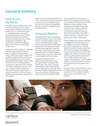 Executive Summary
Small Screen,                               Nielsen further estimates that by the end
                                            of 2011, the majority of mobile subscribers
                                                                                          Aspects that deﬁne mobile make it a
                                                                                          logical ﬁt for shopping-related activities.
Big Results                                 in the U.S. will own smartphones with         It is immediate, interactive and individual.
                                            the kind of rich features and capabilities    Whether in a store, walking a mall,
The small screen is poised to deliver big   that will make mobile shopping simple,        watching TV or complementing their
results for advertisers and marketers       immediate and fun.                            mobile Internet usage by surﬁng the
who develop content that resonates with                                                   Internet on a PC, consumers can see
mobile users. As mobile gains traction                                                    an ad and immediately ﬂow through
as a shopping medium, consumers
are discovering more practical mobile
                                            Innovators Wanted                             the purchase funnel from awareness to
                                                                                          product discovery, consideration and
functions from product research to          The playing ﬁeld is open for innovative       purchase, all on their mobile device.
coupon downloads, barcode scanning,         companies willing to invest in the mobile
shopping cart management, gift              medium. Consumer interest is high, but        Mobile shoppers demonstrate a high level
card purchase and social shopping, a        current market offerings often lag in         of engagement with advertising. One in
phenomenon that may turbo-charge            efﬁciency and effectiveness. While early      ﬁve shoppers who viewed advertising
mobile retail.                              adopters who have attempted mobile            during the shopping process said they
                                            purchases report high failure rates, an       always look at ads. However, almost one-
Upside potential for mobile as a shopping                                                 third of mobile shoppers attempting to
                                            even higher number [about 50% more]
channel is huge and will continue to                                                      respond to an ad were unsuccessful. This
                                            expressed interest in mobile shopping.
grow as wireless networks upgrade,                                                        suggests that advertisers should consider
                                            In a recent study, only 37% of data users
better mobile devices debut, applications                                                 partnering with companies experienced
                                            recalled seeing an ad on their phone.
proliferate, advertisements increase and                                                  in the mobile channel to overcome
mobile shopping experiences improve.        Among the strongest evidence                  implementation obstacles. As the market
Depending on the category, between 10%      underscoring the consumer hunger              improves, with better networks and more
and 23% of the U.S. online population       for mobile-enabled shopping is 2010           advanced phones, this will cease to be a
consults their mobile device for shopping   “Black Friday” sales results. The eBay        problem.
information. Within the next year, those    mobile payment app recorded almost
user numbers will grow to between           twice as many sales as a year ago for the     Shoppers made it clear that when it comes
40% and 70% of the mobile Internet          traditional holiday shopping kick-off, and    to mobile, content is king, expressing
population and 30% to 56% of the non-       if the pace continues, will post mobile       a preference for informational ads that
mobile Internet population, depending on    sales in excess of $1.5 billion for 2010.     discuss price, product features and
the category.                                                                             beneﬁts.




                                                                                                    Copyright © 2011 The Nielsen Company.




                                                                                                                                        2
 