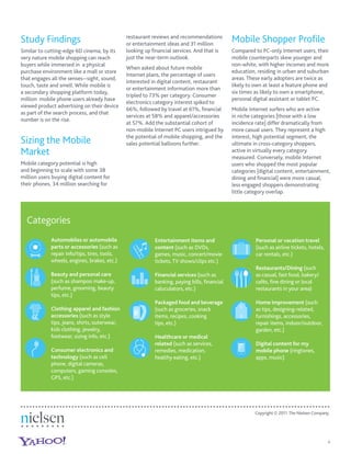 Study Findings                                 restaurant reviews and recommendations
                                               or entertainment ideas and 31 million
                                                                                             Mobile Shopper Proﬁle
Similar to cutting-edge 6D cinema, by its      looking up ﬁnancial services. And that is     Compared to PC-only Internet users, their
very nature mobile shopping can reach          just the near-term outlook.                   mobile counterparts skew younger and
buyers while immersed in a physical                                                          non-white, with higher incomes and more
                                               When asked about future mobile
purchase environment like a mall or store                                                    education, residing in urban and suburban
                                               Internet plans, the percentage of users
that engages all the senses--sight, sound,                                                   areas. These early adopters are twice as
                                               interested in digital content, restaurant
touch, taste and smell. While mobile is                                                      likely to own at least a feature phone and
                                               or entertainment information more than
a secondary shopping platform today,                                                         six times as likely to own a smartphone,
                                               tripled to 73% per category. Consumer
million mobile phone users already have                                                      personal digital assistant or tablet PC.
                                               electronics category interest spiked to
viewed product advertising on their device
                                               66%, followed by travel at 61%, ﬁnancial      Mobile Internet surfers who are active
as part of the search process, and that
                                               services at 58% and apparel/accessories       in niche categories [those with a low
number is on the rise.
                                               at 57%. Add the substantial cohort of         incidence rate] differ dramatically from
                                               non-mobile Internet PC users intrigued by     more casual users. They represent a high
                                               the potential of mobile shopping, and the     interest, high potential segment, the
Sizing the Mobile                              sales potential balloons further.             ultimate in cross-category shoppers,
Market                                                                                       active in virtually every category
                                                                                             measured. Conversely, mobile Internet
Mobile category potential is high                                                            users who shopped the most popular
and beginning to scale with some 38                                                          categories [digital content, entertainment,
million users buying digital content for                                                     dining and ﬁnancial] were more casual,
their phones, 34 million searching for                                                       less engaged shoppers demonstrating
                                                                                             little category overlap.




  Categories
             Automobiles or automobile                     Entertainment items and                     Personal or vacation travel
             parts or accessories (such as                 content (such as DVDs,                      (such as airline tickets, hotels,
             repair info/tips, tires, tools,               games, music, concert/movie                 car rentals, etc.)
             wheels, engines, brakes, etc.)                tickets, TV shows/clips etc.)
                                                                                                       Restaurants/Dining (such
             Beauty and personal care                      Financial services (such as                 as casual, fast food, bakery/
             (such as shampoo make-up,                     banking, paying bills, ﬁnancial             cafés, ﬁne dining or local
             perfume, grooming, beauty                     caluculators, etc.)                         restaurants in your area)
             tips, etc.)
                                                           Packaged food and beverage                  Home improvement (such
             Clothing apparel and fashion                  (such as groceries, snack                   as tips, designing-related,
             accessories (such as style                    items, recipes, cooking                     furnishings, accessories,
             tips, jeans, shirts, outerwear,               tips, etc.)                                 repair items, indoor/outdoor,
             kids clothing, jewelry,                                                                   garden, etc.)
             footwear, sizing info, etc.)                  Healthcare or medical
                                                           related (such as services,                  Digital content for my
             Consumer electronics and                      remedies, medication,                       mobile phone (ringtones,
             technology (such as cell                      healthy eating, etc.)                       apps, music)
             phone, digital cameras,
             computers, gaming consoles,
             GPS, etc.)




                                                                                                       Copyright © 2011 The Nielsen Company.




                                                                                                                                           4
 