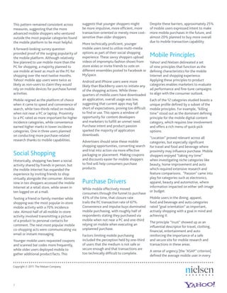 This pattern remained consistent across       suggests that younger shoppers might           Despite these barriers, approximately 25%
measures, suggesting that the more            be more impulsive, more efﬁcient, more         of mobile users expressed intent to make
advanced mobile shoppers who ventured         transaction-oriented or merely more cost-      more mobile purchases in the future, and
outside the most popular categories found     sensitive than older shoppers.                 almost 20% planned to buy more overall
the mobile platform to be most helpful.                                                      due to mobile transaction capability.
                                              More technically proﬁcient, younger
A forward-looking survey question             mobile users tend to utilize multi-media
                                              options as part of their social shopping
provided proof of the surging popularity of
the mobile platform. Although relatively      experience. These savvy shoppers upload        Mobile Principles
few planned to use mobile more than the       videos of impromptu fashion shows from         Yahoo! and Nielsen delineated a set
PC for shopping, a majority planned to        store aisles or invite friends to vote on      of nine principles that function as the
use mobile at least as much as the PC for     different ensembles posted to Facebook or      deﬁning characteristics for the mobile
shopping over the next twelve months.         MySpace.                                       Internet and shopping experience.
Yahoo! mobile app users were twice as         Android and iPhone users were more             Applying these principles to product
likely as non-users to claim they would       likely than BlackBerry users to initiate any   categories enables marketers to evaluate
rely on mobile devices for purchase funnel    of the shopping actions. While three-          ad performance and ﬁne-tune campaigns
activities.                                   quarters of mobile users have downloaded       to align with the consumer outlook.
Mobile reigned as the platform of choice      an application, overall usage was low,         Each of the 12 categories studied boasts a
when it came to speed and convenience of      suggesting that current apps may fall          unique proﬁle deﬁned by a subset of the
search, while two-thirds relied on mobile     short of expectations, proving too difﬁcult    mobile principles. For example, “killing
when not near a PC or laptop. Proximity       to ﬁnd or use. This opens a window of          time” stood out as the dominant deﬁning
to a PC rated as more important for higher    opportunity for content developers             principle for the mobile digital content
incidence categories, while convenience       and marketers to fulﬁll an unmet need.         category, which requires low involvement
earned higher marks in lower incidence        Purchase intent and product passion            and offers a rich menu of quick pick
categories. One in three users planned        sparked the majority of application            options.
on conducting more purchase-related           downloads.
                                                                                             “Location” proved relevant across all
research thanks to mobile capabilities.       Advertisers should seize these mobile          categories, but especially signiﬁcant
                                              shopping opportunities, converting search      for travel and food and beverage where
                                              and trial into action via more effective       proximity may inﬂuence purchase. Mobile
Social Shopping                               packaging or placement. Making coupons         shoppers enjoyed “taking my time”
Historically, shopping has been a social      and discounts easier for mobile shoppers       when investigating niche categories like
activity shared by friends in person, but     to ﬁnd will help consumers purchase            beauty, home improvement and auto
the mobile Internet has expanded the          products.                                      which required extensive research and
experience by inviting friends to shop                                                       feature comparisons. “Passion” came into
virtually alongside the consumer. Almost                                                     play for categories such as electronics,
nine in ten shoppers accessed the mobile      Purchase Drivers                               apparel, beauty and automotive, where
Internet at a retail store, while seven in                                                   information impacted on either self-image
                                              While mobile effectively moved
ten logged on at a mall.                                                                     or budget.
                                              consumers through the funnel to purchase
Texting a friend or family member while       43% of the time, that closure rate             Mobile users in the dining, apparel,
shopping was the most popular in-store        trails the PC transaction rate of 67%.         food and beverage and auto categories
mobile activity with a 70% incidence          Convenience and impulse buys dominated         rated “goal orientation” as important,
rate. Almost half of all mobile in-store      mobile purchasing, with roughly half of        actively shopping with a goal in mind and
activity involved transmitting a picture      respondents stating they purchased via         achieving it.
of a product to personal contacts for         mobile when not near a PC and one-third
                                                                                             The principle “trust” showed up as an
comment. The next most popular mobile         relying on mobile when executing an
                                                                                             inﬂuential descriptor for travel, clothing,
co-shopping acts were communicating via       unplanned purchase.
                                                                                             ﬁnancial, entertainment and auto
email or instant messaging.                   Factors limiting mobile purchasing             reinforcing the importance of a safe
Younger mobile users requested coupons        included the perception held by one-third      and secure site for mobile research and
and scanned bar codes more frequently,        of users that the medium is not safe or        transactions in these areas.
while older users deployed mobile to          secure enough and that transactions are
                                                                                             A sense of urgency [the “ASAP” criterion]
gather additional product facts. This         too technically difﬁcult to complete.
                                                                                             deﬁned the average mobile user in every

Copyright © 2011 The Nielsen Company.




7
 