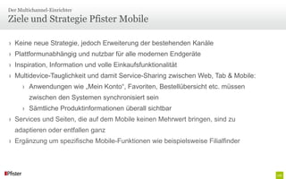 Der Multichannel-Einrichter

Ziele und Strategie Pfister Mobile

› Keine neue Strategie, jedoch Erweiterung der bestehenden Kanäle
› Plattformunabhängig und nutzbar für alle modernen Endgeräte
› Inspiration, Information und volle Einkaufsfunktionalität
› Multidevice-Tauglichkeit und damit Service-Sharing zwischen Web, Tab & Mobile:
      › Anwendungen wie „Mein Konto“, Favoriten, Bestellübersicht etc. müssen
        zwischen den Systemen synchronisiert sein
      › Sämtliche Produktinformationen überall sichtbar
› Services und Seiten, die auf dem Mobile keinen Mehrwert bringen, sind zu
  adaptieren oder entfallen ganz
› Ergänzung um spezifische Mobile-Funktionen wie beispielsweise Filialfinder
 