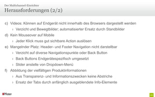 Der Multichannel-Einrichter

Herausforderungen (2/2)

c) Videos: Können auf Endgerät nicht innerhalb des Browsers dargestellt werden
      › Verzicht und Bewegtbilder; automatisierter Ersatz durch Standbilder
d) Kein Mouseover auf Mobile
      › Jeder Klick muss gut sichtbare Action auslösen
e) Mangelnder Platz: Header- und Footer Navigation nicht darstellbar
      › Verzicht auf diverse Navigationspunkte oder Back Button
      › Back Buttons Endgerätespezifisch umgesetzt
      › Slider anstelle von Dropdown-Menü
f) Abbildung der vielfältigen Produktinformationen
      › Aus Transparenz- und Informationszwecken keine Abstriche
      › Ersatz der Tabs durch anfänglich ausgeblendete Info-Elemente
 