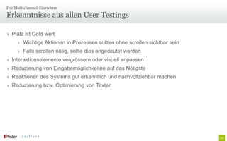 Der Multichannel-Einrichter

Erkenntnisse aus allen User Testings

› Platz ist Gold wert
      › Wichtige Aktionen in Prozessen sollten ohne scrollen sichtbar sein
      › Falls scrollen nötig, sollte dies angedeutet werden
› Interaktionselemente vergrössern oder visuell anpassen
› Reduzierung von Eingabemöglichkeiten auf das Nötigste
› Reaktionen des Systems gut erkenntlich und nachvollziehbar machen
› Reduzierung bzw. Optimierung von Texten
 