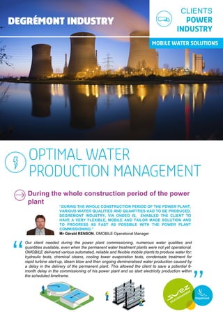 During the whole construction period of the power
plant
“DURING THE WHOLE CONSTRUCTION PERIOD OF THE POWER PLANT,
VARIOUS WATER QUALITIES AND QUANTITIES HAD TO BE PRODUCED.
DEGREMONT INDUSTRY, VIA ONDEO IS, ENABLED THE CLIENT TO
HAVE A VERY FLEXIBLE, MOBILE AND TAILOR MADE SOLUTION AND
TO PROGRESS AS FAST AS POSSIBLE WITH THE POWER PLANT
COMMISSIONING.”
Mr Gérald RENSON, OMOBILE Operational Manager
Our client needed during the power plant commissioning, numerous water qualities and
quantities available, even when the permanent water treatment plants were not yet operational.
OMOBILE delivered various automated, reliable and flexible mobile plants to produce water for:
hydraulic tests, chemical cleans, cooling tower evaporation tests, condensate treatment for
rapid turbine start-up, steam blow and then ongoing demineralised water production caused by
a delay in the delivery of the permanent plant. This allowed the client to save a potential 6-
month delay in the commissioning of his power plant and so start electricity production within
the scheduled timeframe.
CLIENTS
 