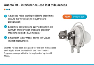 Advanced radio signal processing algorithms
ensure the wireless link robustness to
precipitation
Extremely accurate and easy adjustment on
azimuth and elevation thanks to precision
mounting kit and RSSI indicator
Small form factor model allows low visual
impact deployments
Quanta 70 has been designed for the last mile access
and “light” trunk channels in the 70.5–76 GHz
frequency range with the throughput of up to 480
Mbps.
Quanta 70 – interference-less last mile access
Octopus SDR
NEW
1
2
3
 