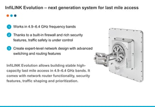 InfiLINK Evolution – next generation system for last mile access
Works in 4.9–6.4 GHz frequency bands
Thanks to a built-in firewall and rich security
features, traffic safety is under control
Create expert-level network design with advanced
switching and routing features
InfiLINK Evolution allows building stable high-
capacity last mile access in 4.9–6.4 GHz bands. It
comes with network router functionality, security
features, traffic shaping and prioritization.
1
2
3
 
