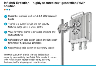 InfiMAN Evolution – highly secured next-generation PtMP
solution
Subscriber terminals work in 4.9–6.4 GHz frequency
bands
Thanks to a built-in firewall and rich security
features, traffic safety is under control
Value for money thanks to advanced switching and
routing features
Compatible with base station sectors and subscriber
terminals of the previous generation
Cost-effective base station for low-density sectors
InfiMAN Evolution allows to build stable high-
capacity connectivity in 4.9–6.4 GHz bands. It comes
with rich network router functionality, security
features, traffic shaping and prioritization.
1
2
3
4
5
 