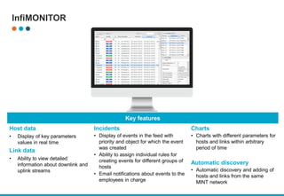 InfiMONITOR
Key features
Host data
• Display of key parameters
values in real time
Link data
• Ability to view detailed
information about downlink and
uplink streams
Incidents
• Display of events in the feed with
priority and object for which the event
was created
• Ability to assign individual rules for
creating events for different groups of
hosts
• Email notifications about events to the
employees in charge
Charts
• Charts with different parameters for
hosts and links within arbitrary
period of time
Automatic discovery
• Automatic discovery and adding of
hosts and links from the same
MINT network
 