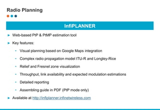 InfiPLANNER
► Web-based PtP & PtMP estimation tool
► Key features:
• Visual planning based on Google Maps integration
• Complex radio propagation model ITU-R and Longley-Rice
• Relief and Fresnel zone visualization
• Throughput, link availability and expected modulation estimations
• Detailed reporting
• Assembling guide in PDF (PtP mode only)
► Available at http://infiplanner.infinetwireless.com
Radio Planning
 