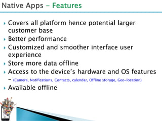    Covers all platform hence potential larger
    customer base
   Better performance
   Customized and smoother interface user
    experience
   Store more data offline
   Access to the device’s hardware and OS features
    – (Camera, Notifications, Contacts, calendar, Offline storage, Geo-location)
   Available offline
 