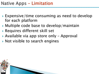    Expensive/time consuming as need to develop
    for each platform
   Multiple code base to develop/maintain
   Requires different skill set
   Available via app store only – Approval
   Not visible to search engines
 