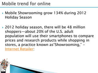    Mobile Showrooming grow 134% during 2012
    Holiday Season

   2012 holiday season, there will be 48 million
    shoppers—about 20% of the U.S. adult
    population will use their smartphones to compare
    prices and research products while shopping in
    stores, a practice known as“Showrooming,” -
    Internet Retailer:
 