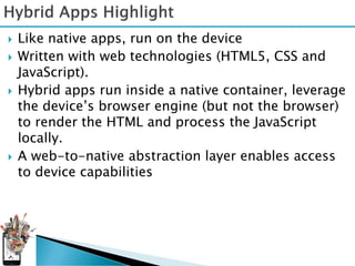    Like native apps, run on the device
   Written with web technologies (HTML5, CSS and
    JavaScript).
   Hybrid apps run inside a native container, leverage
    the device’s browser engine (but not the browser)
    to render the HTML and process the JavaScript
    locally.
   A web-to-native abstraction layer enables access
    to device capabilities
 
