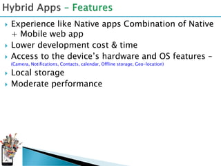    Experience like Native apps Combination of Native
    + Mobile web app
   Lower development cost & time
   Access to the device’s hardware and OS features –
    (Camera, Notifications, Contacts, calendar, Offline storage, Geo-location)

   Local storage
   Moderate performance
 