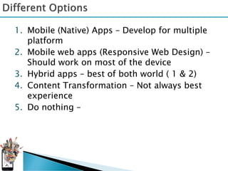 1. Mobile (Native) Apps – Develop for multiple
   platform
2. Mobile web apps (Responsive Web Design) –
   Should work on most of the device
3. Hybrid apps – best of both world ( 1 & 2)
4. Content Transformation – Not always best
   experience
5. Do nothing –
 