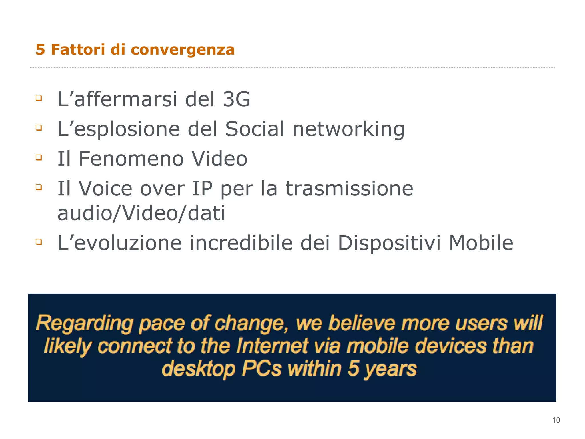 5 Fattori di convergenza L’affermarsi del 3G L’esplosione del Social networking Il Fenomeno Video Il Voice over IP per la trasmissione audio/Video/dati L’evoluzione incredibile dei Dispositivi Mobile  
