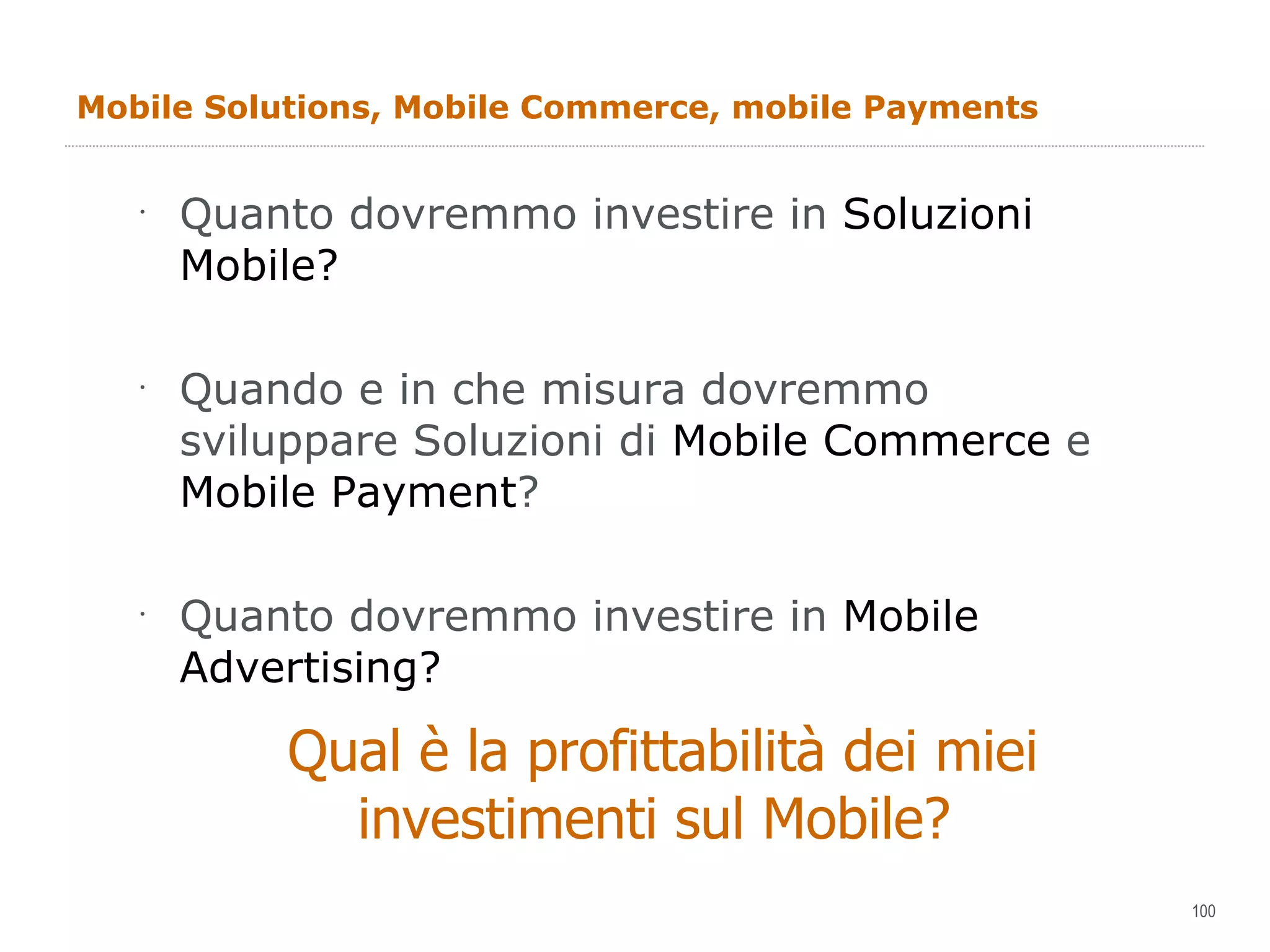 Mobile Solutions, Mobile Commerce, mobile Payments Quanto dovremmo investire in  Soluzioni Mobile? Quando e in che misura dovremmo sviluppare Soluzioni di  Mobile Commerce  e  Mobile Payment ? Quanto dovremmo investire in  Mobile Advertising? Qual è la profittabilità dei miei investimenti sul Mobile?  