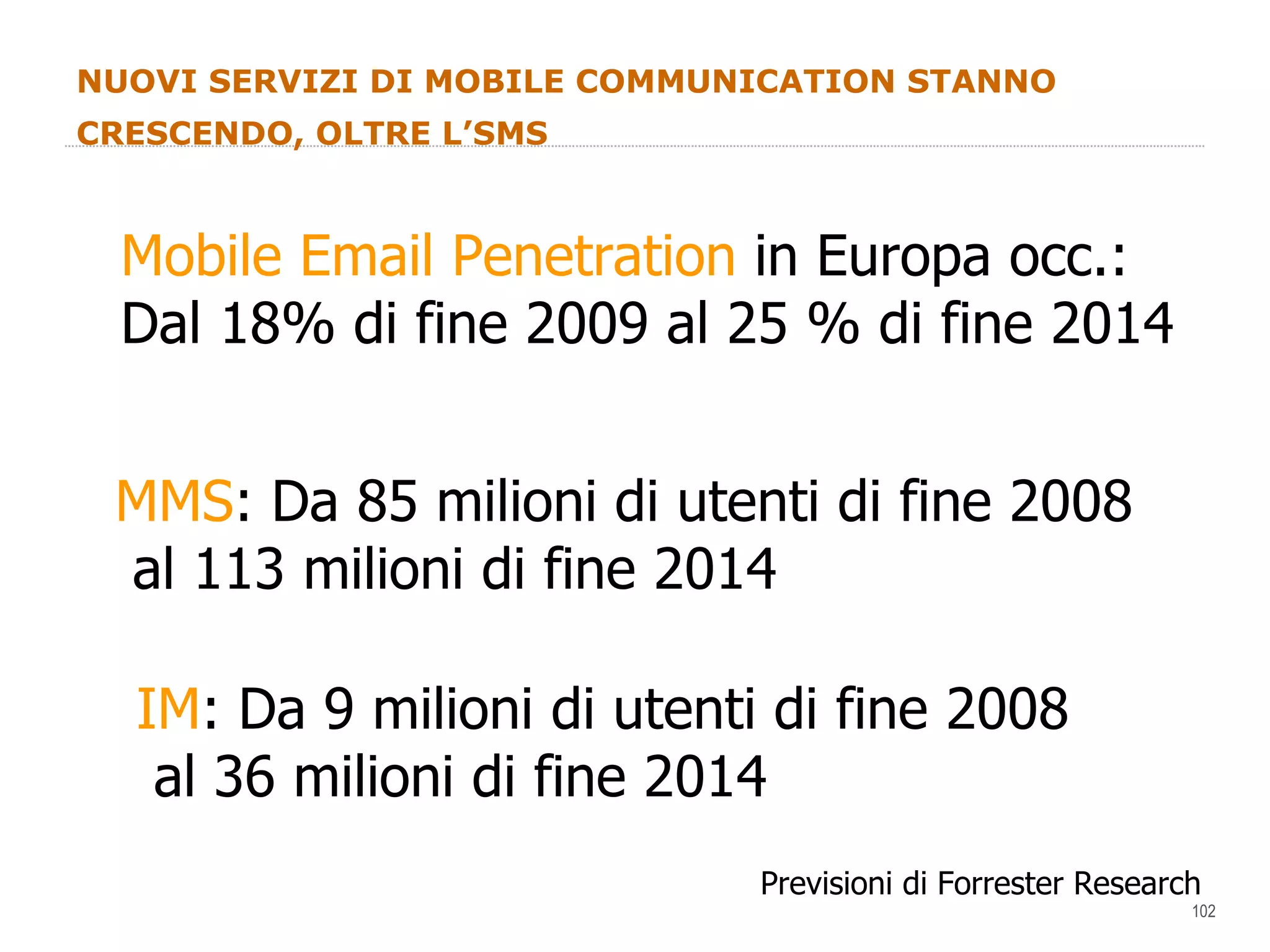 NUOVI SERVIZI DI MOBILE COMMUNICATION STANNO CRESCENDO, OLTRE L’SMS Mobile Email Penetration  in Europa occ.: Dal 18% di fine 2009 al 25 % di fine 2014 Previsioni di Forrester Research MMS : Da 85 milioni di utenti di fine 2008 al 113 milioni di fine 2014 IM : Da 9 milioni di utenti di fine 2008 al 36 milioni di fine 2014 